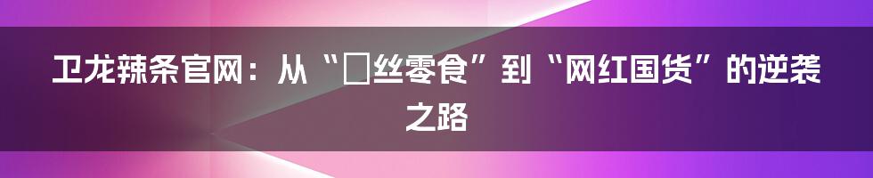 卫龙辣条官网:从“屌丝零食”到“网红国货”的逆袭之路