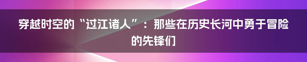 穿越时空的“过江诸人”：那些在历史长河中勇于冒险的先锋们