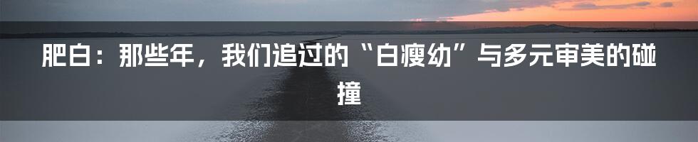 肥白：那些年，我们追过的“白瘦幼”与多元审美的碰撞