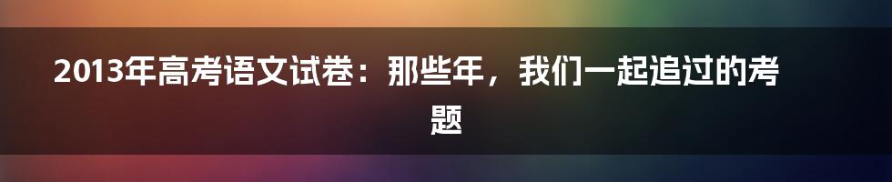2013年高考语文试卷:那些年,我们一起追过的考题