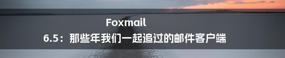 Foxmail 6.5：那些年我们一起追过的邮件客户端