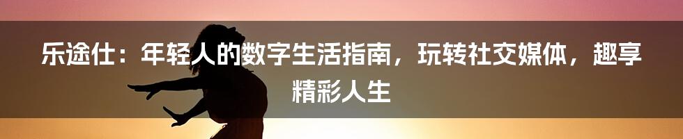乐途仕:年轻人的数字生活指南,玩转社交媒体,趣享精彩人生