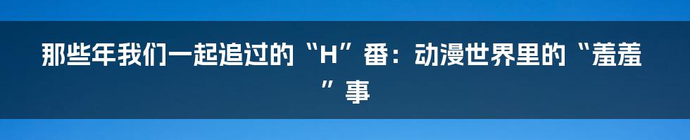 那些年我们一起追过的“H”番:动漫世界里的“羞羞”事