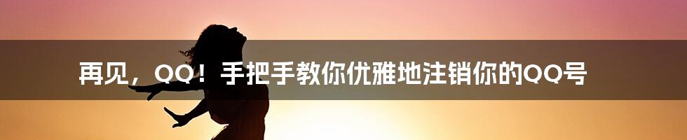 再见，QQ！手把手教你优雅地注销你的QQ号