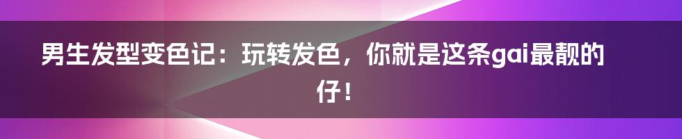 男生发型变色记：玩转发色，你就是这条gai最靓的仔！