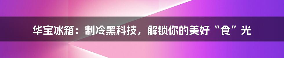 华宝冰箱:制冷黑科技,解锁你的美好“食”光