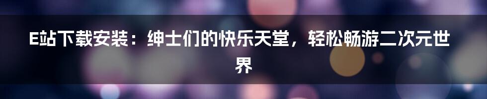 E站下载安装：绅士们的快乐天堂，轻松畅游二次元世界