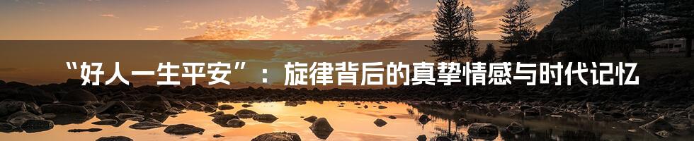“好人一生平安”:旋律背后的真挚情感与时代记忆