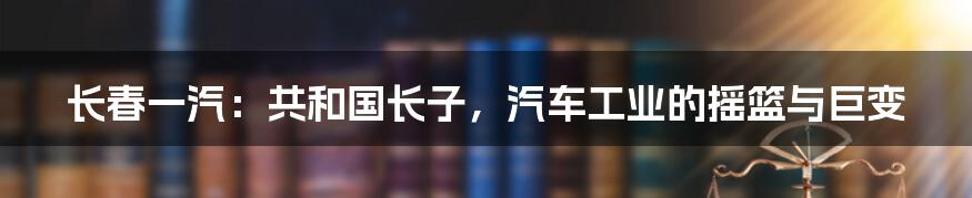 长春一汽：共和国长子，汽车工业的摇篮与巨变