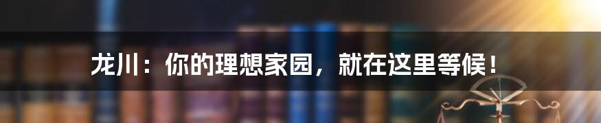 龙川：你的理想家园，就在这里等候！