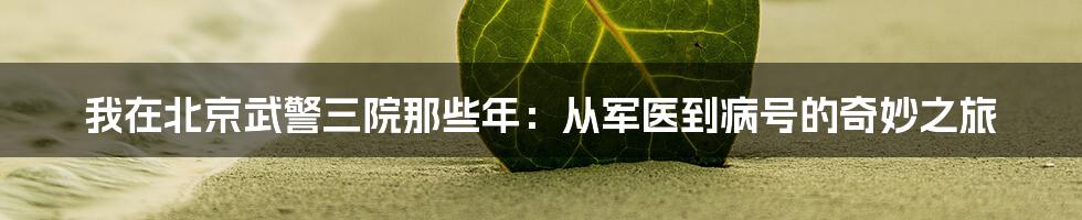 我在北京武警三院那些年:从军医到病号的奇妙之旅