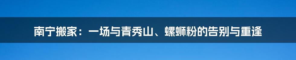 南宁搬家:一场与青秀山、螺蛳粉的告别与重逢