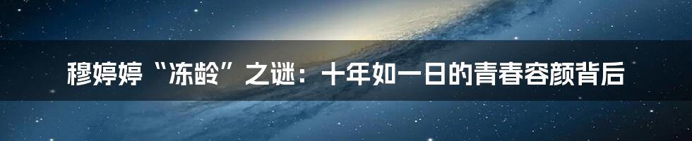穆婷婷“冻龄”之谜：十年如一日的青春容颜背后