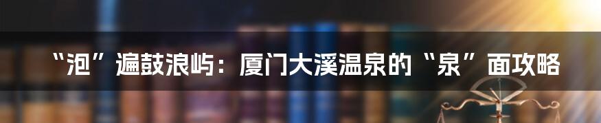 “泡”遍鼓浪屿:厦门大溪温泉的“泉”面攻略