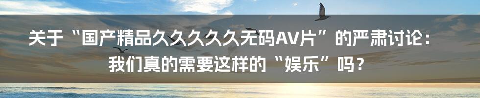 关于“国产精品久久久久久无码AV片”的严肃讨论： 我们真的需要这样的“娱乐”吗？