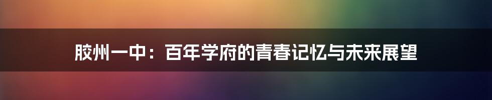 胶州一中:百年学府的青春记忆与未来展望