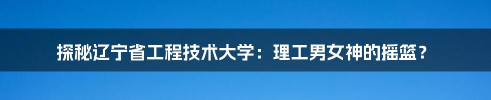 探秘辽宁省工程技术大学:理工男女神的摇篮?