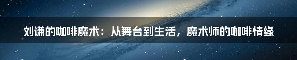 刘谦的咖啡魔术：从舞台到生活，魔术师的咖啡情缘