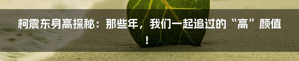 柯震东身高探秘:那些年,我们一起追过的“高”颜值!