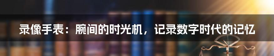 录像手表：腕间的时光机，记录数字时代的记忆