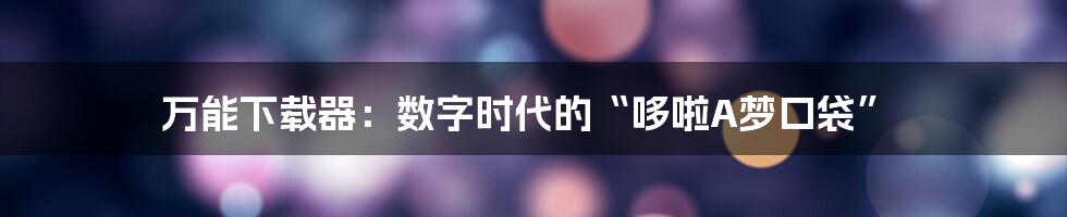 万能下载器：数字时代的“哆啦A梦口袋”