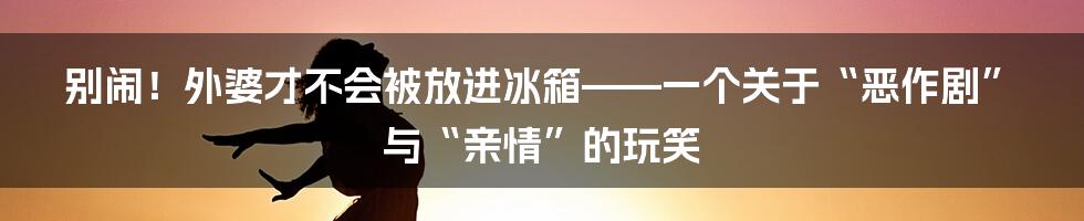 别闹!外婆才不会被放进冰箱——一个关于“恶作剧”与“亲情”的玩笑