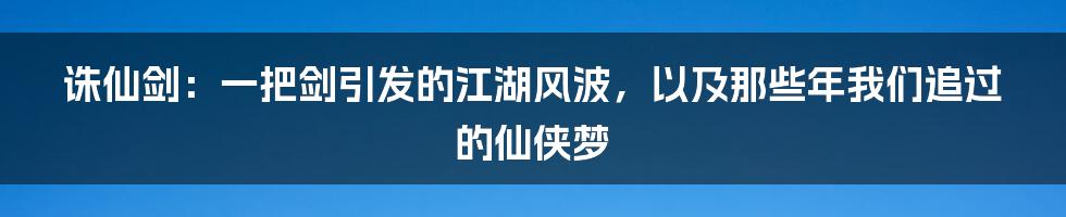 诛仙剑：一把剑引发的江湖风波，以及那些年我们追过的仙侠梦