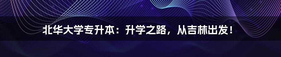 北华大学专升本：升学之路，从吉林出发！