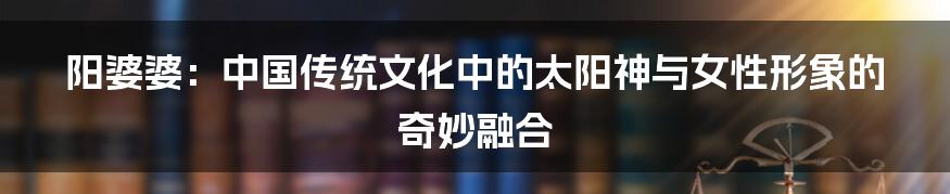 阳婆婆：中国传统文化中的太阳神与女性形象的奇妙融合