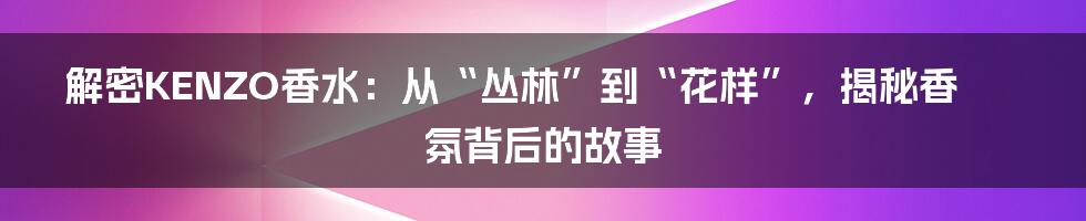 解密KENZO香水:从“丛林”到“花样”,揭秘香氛背后的故事