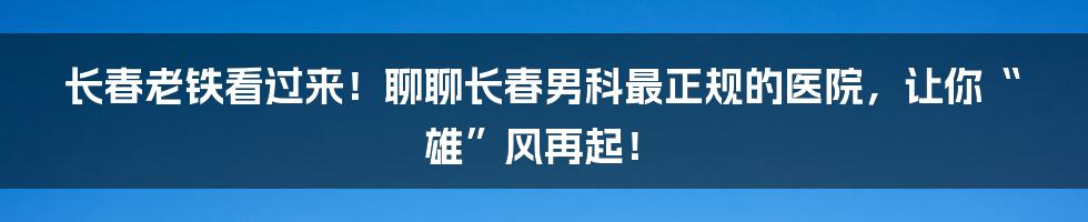 长春老铁看过来!聊聊长春男科最正规的医院,让你“雄”风再起!