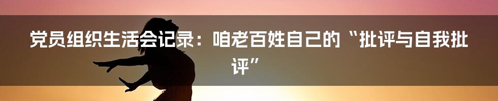 党员组织生活会记录:咱老百姓自己的“批评与自我批评”