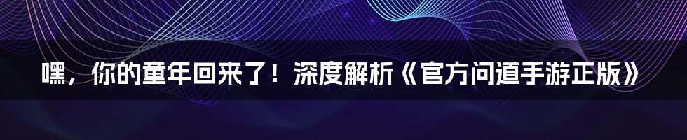 嘿,你的童年回来了!深度解析《官方问道手游正版》