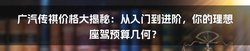 广汽传祺价格大揭秘:从入门到进阶,你的理想座驾预算几何?