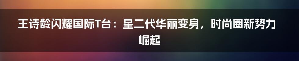 王诗龄闪耀国际T台:星二代华丽变身,时尚圈新势力崛起