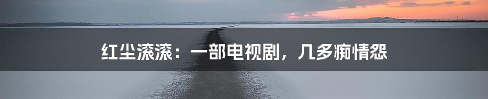 红尘滚滚:一部电视剧,几多痴情怨