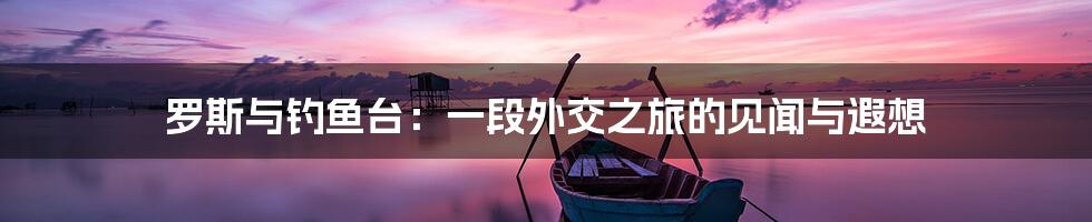 罗斯与钓鱼台：一段外交之旅的见闻与遐想