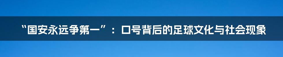 “国安永远争第一”：口号背后的足球文化与社会现象