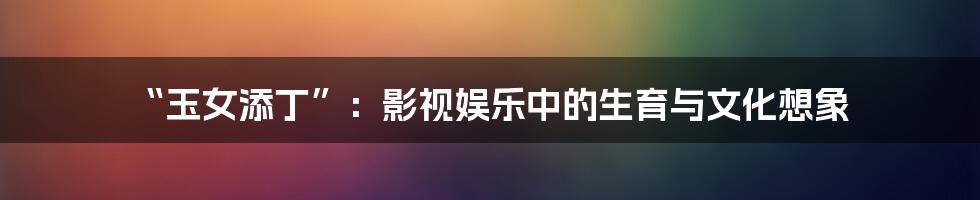 “玉女添丁”:影视娱乐中的生育与文化想象