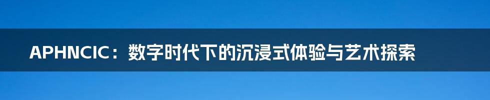 APHNCIC：数字时代下的沉浸式体验与艺术探索