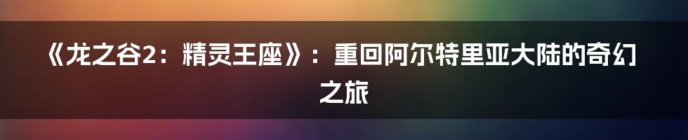 《龙之谷2:精灵王座》:重回阿尔特里亚大陆的奇幻之旅