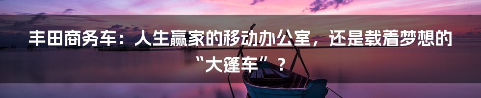 丰田商务车:人生赢家的移动办公室,还是载着梦想的“大篷车”?