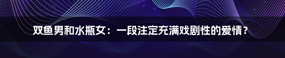 双鱼男和水瓶女：一段注定充满戏剧性的爱情？
