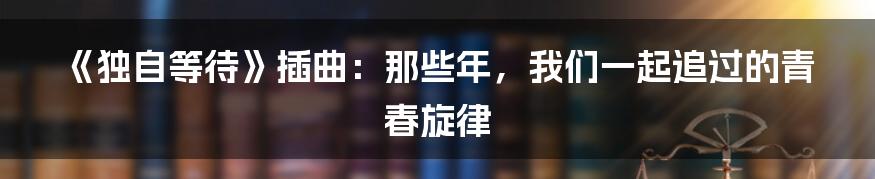 《独自等待》插曲：那些年，我们一起追过的青春旋律
