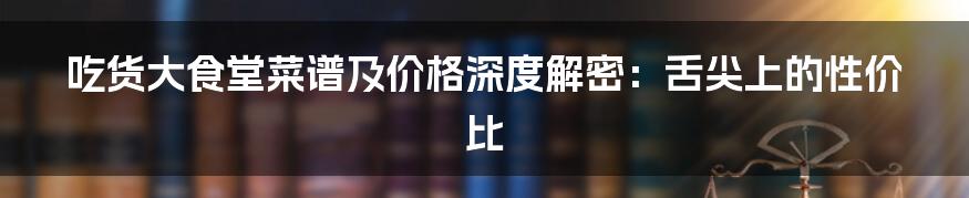 吃货大食堂菜谱及价格深度解密:舌尖上的性价比