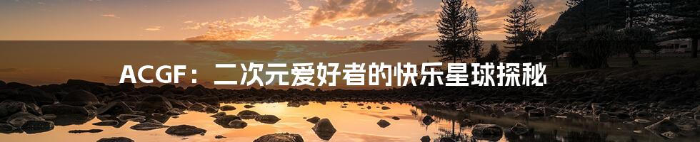 ACGF:二次元爱好者的快乐星球探秘