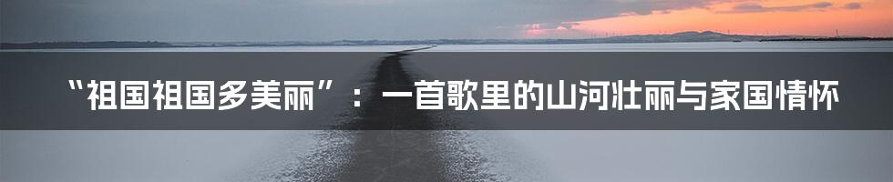 “祖国祖国多美丽”：一首歌里的山河壮丽与家国情怀