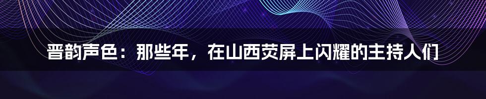 晋韵声色:那些年,在山西荧屏上闪耀的主持人们