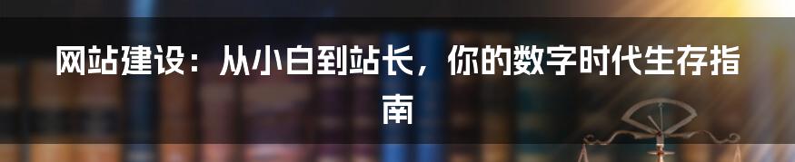 网站建设:从小白到站长,你的数字时代生存指南