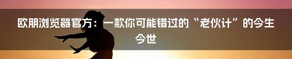 欧朋浏览器官方:一款你可能错过的“老伙计”的今生今世